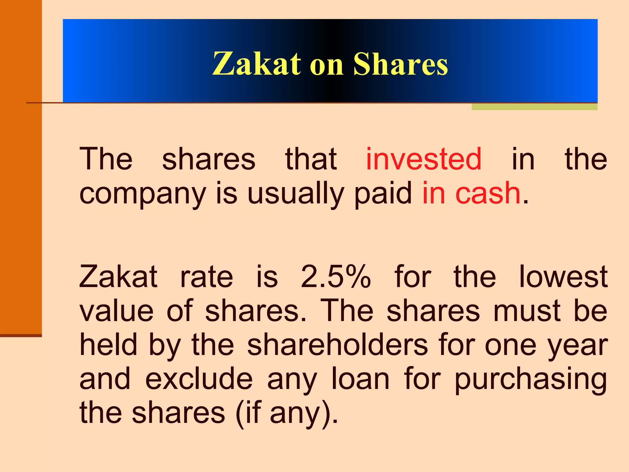 The shares that  invested  in the company is usually paid  in cash . Zakat rate is 2.5% for the lowest value of shares. The shares must be held by the  shareholders for one year and exclude any loan for purchasing the shares (if any). Zakat  on Shares 