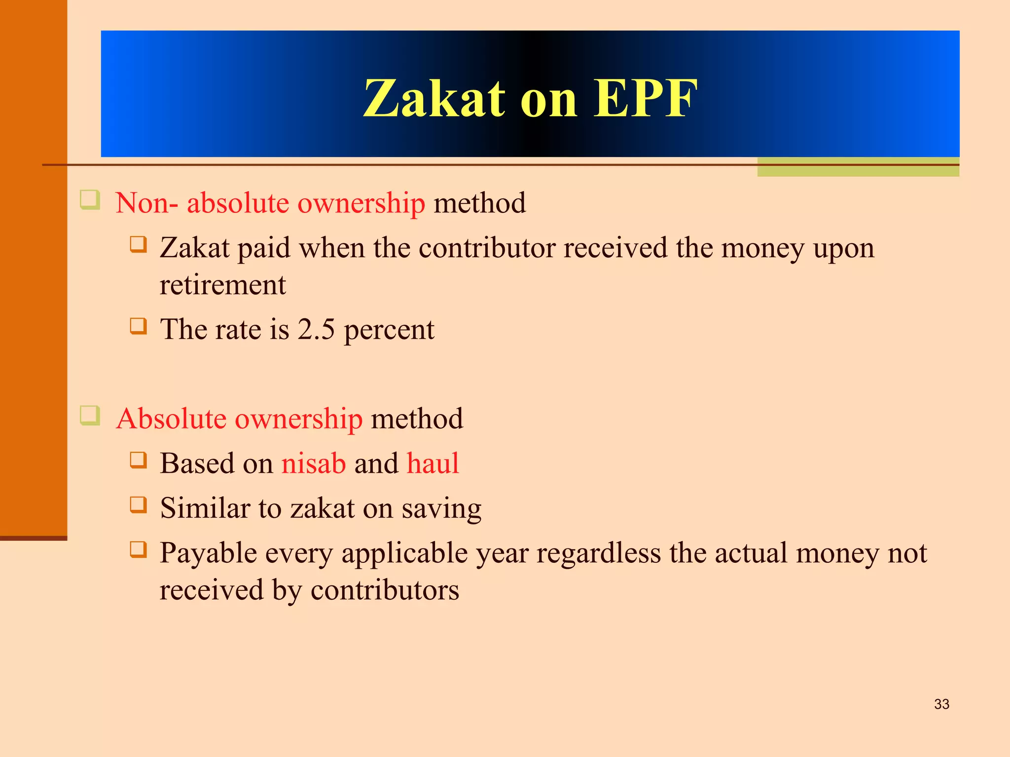 Zakat on EPF Non- absolute ownership  method Zakat paid when the contributor received the money upon retirement The rate is 2.5 percent Absolute ownership  method Based on  nisab  and  haul Similar to zakat on saving Payable every applicable year regardless the actual money not received by contributors 