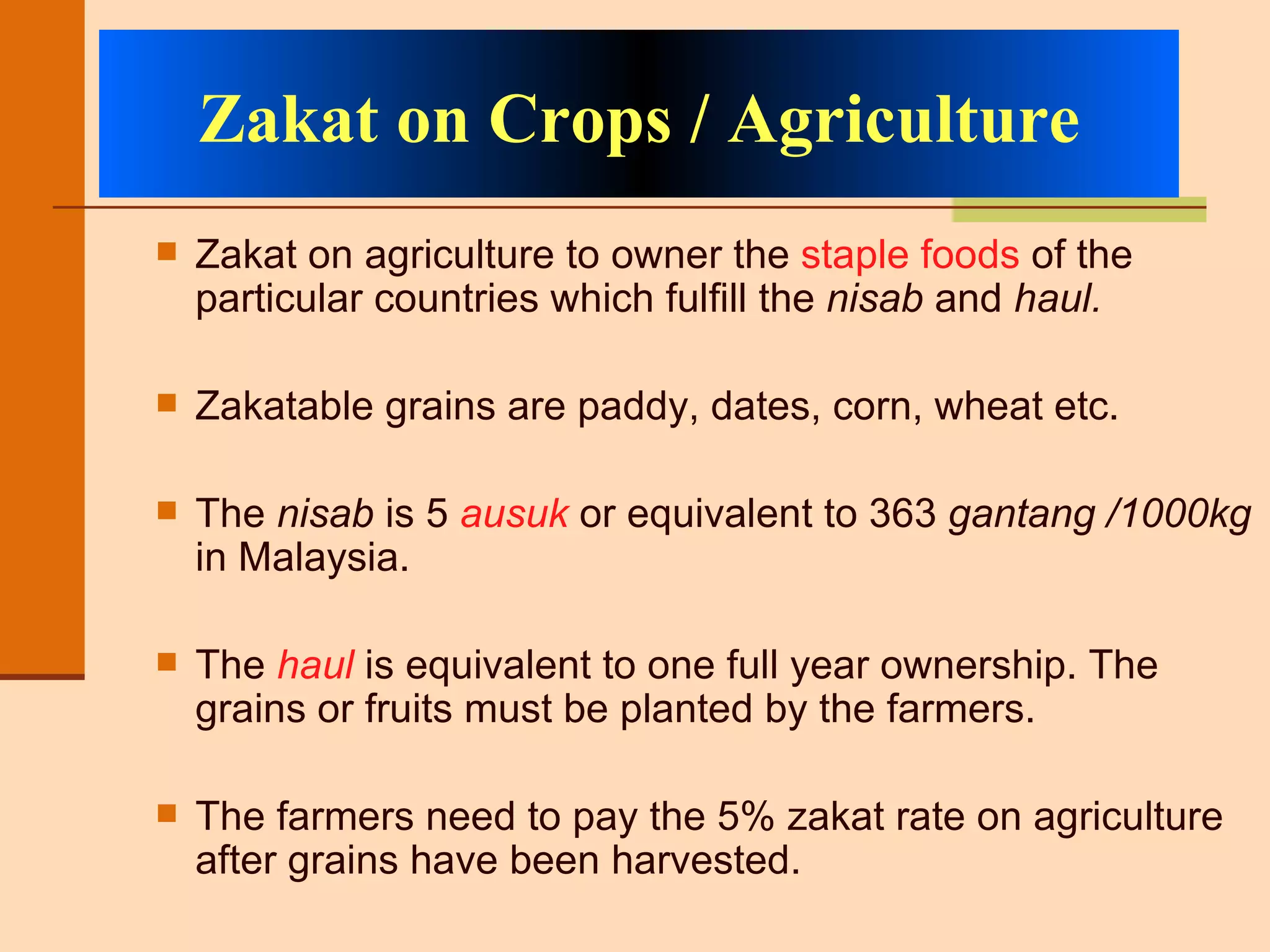 Zakat on agriculture to owner the  staple foods  of the particular countries which fulfill the  nisab  and  haul. Zakatable grains are paddy, dates, corn, wheat etc.  The  nisab  is 5  ausuk  or equivalent to 363  gantang /1000kg  in Malaysia.  The  haul  is equivalent to one full year ownership. The grains or fruits must be planted by the farmers.  The farmers need to pay the 5% zakat rate on agriculture after grains have been harvested. Zakat on Crops / Agriculture 