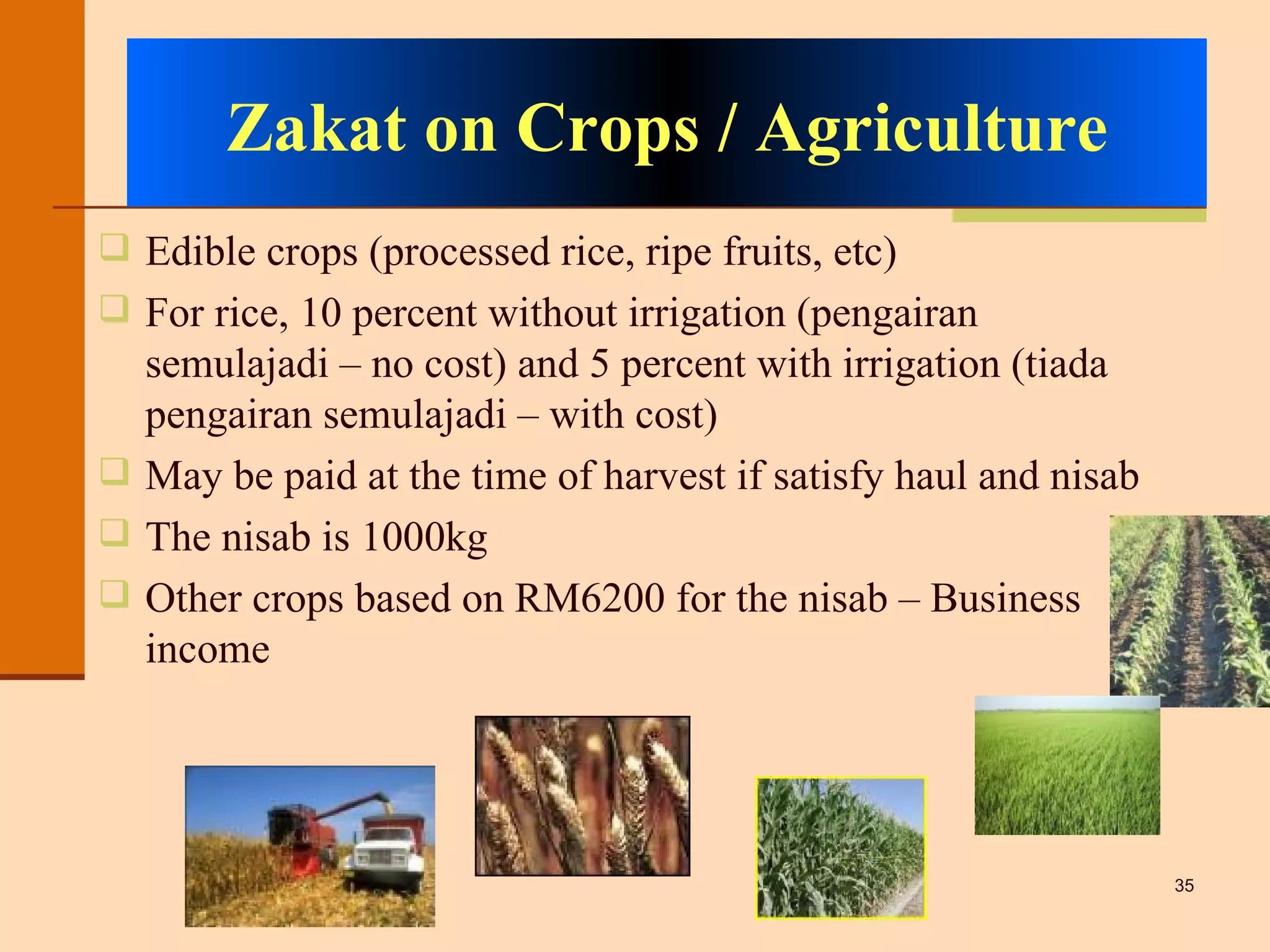 Zakat on Crops / Agriculture Edible crops (processed rice, ripe fruits, etc) For rice, 10 percent without irrigation (pengairan semulajadi – no cost) and 5 percent with irrigation (tiada pengairan semulajadi – with cost) May be paid at the time of harvest if satisfy haul and nisab The nisab is 1000kg Other crops based on RM6200 for the nisab – Business income 