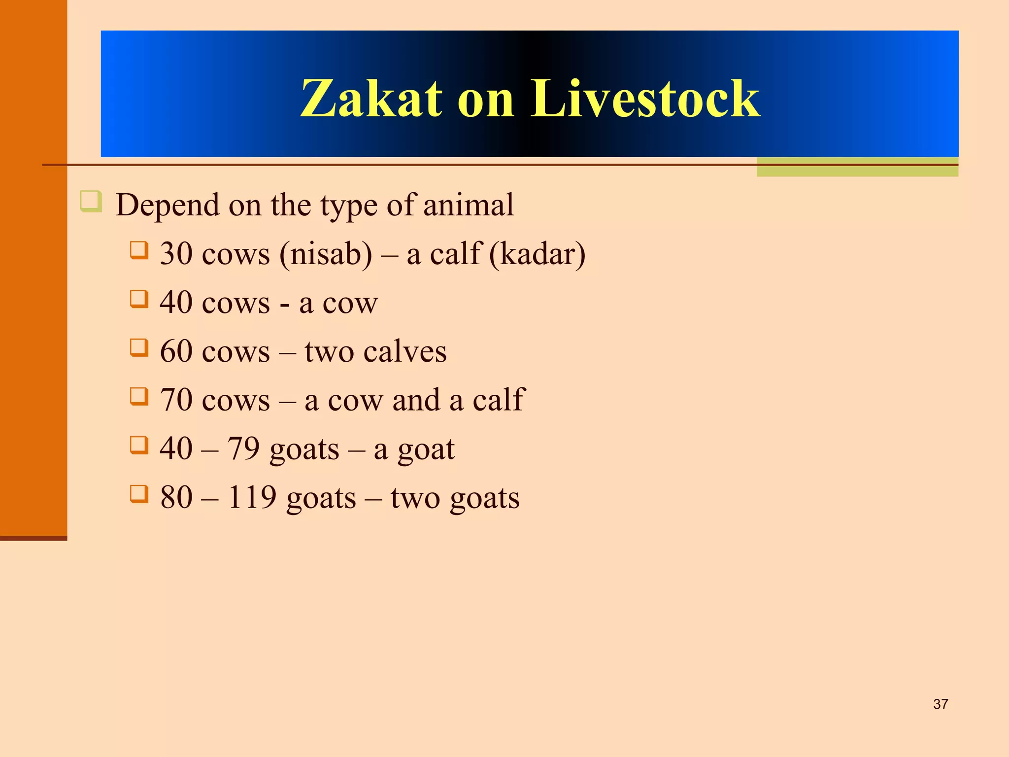 Zakat on Livestock Depend on the type of animal 30 cows (nisab) – a calf (kadar) 40 cows - a cow 60 cows – two calves 70 cows – a cow and a calf 40 – 79 goats – a goat 80 – 119 goats – two goats 