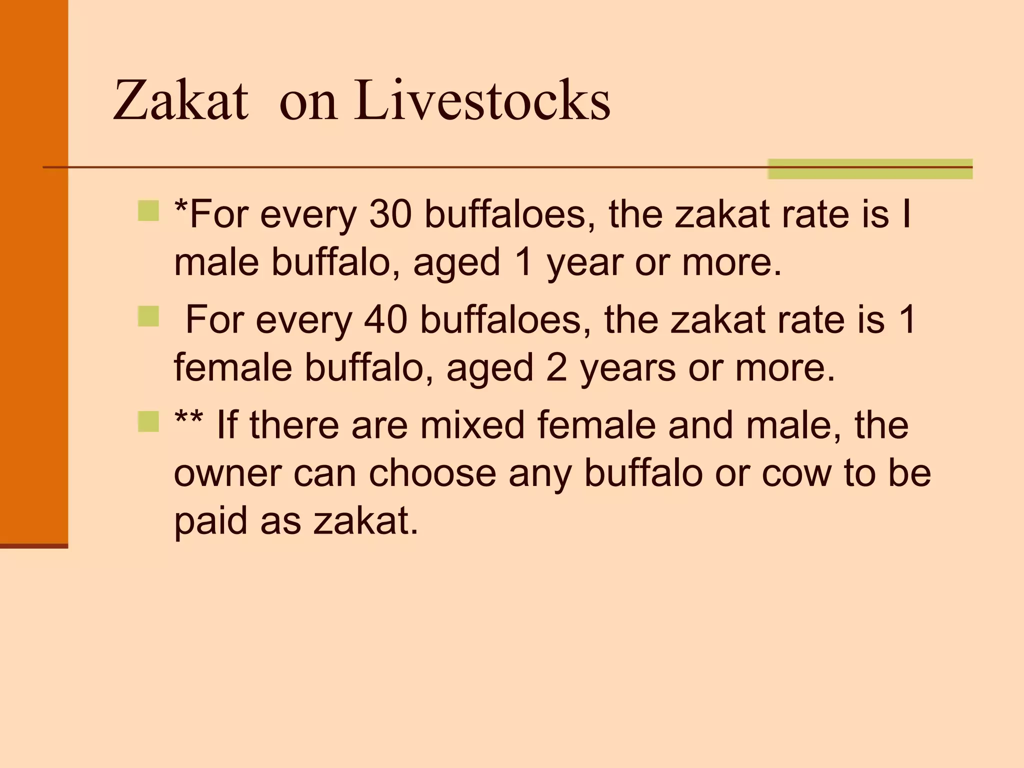 Zakat  on Livestocks *For every 30 buffaloes, the zakat rate is I male buffalo, aged 1 year or more.  For every 40 buffaloes, the zakat rate is 1 female buffalo, aged 2 years or more. ** If there are mixed female and male, the owner can choose any buffalo or cow to be paid as zakat. 
