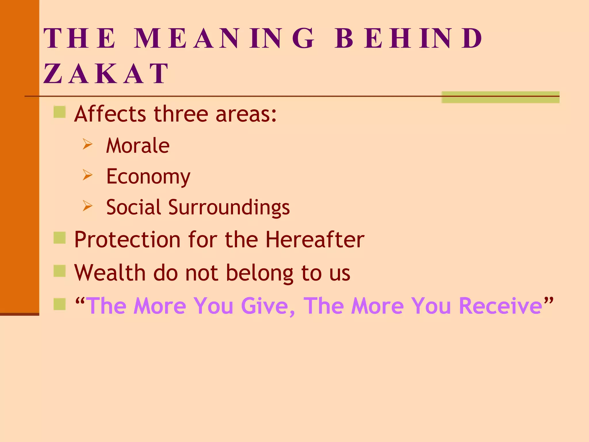 THE MEANING BEHIND ZAKAT Affects three areas: Morale Economy Social Surroundings Protection for the Hereafter Wealth do not belong to us “ The More You Give, The More You Receive ” 