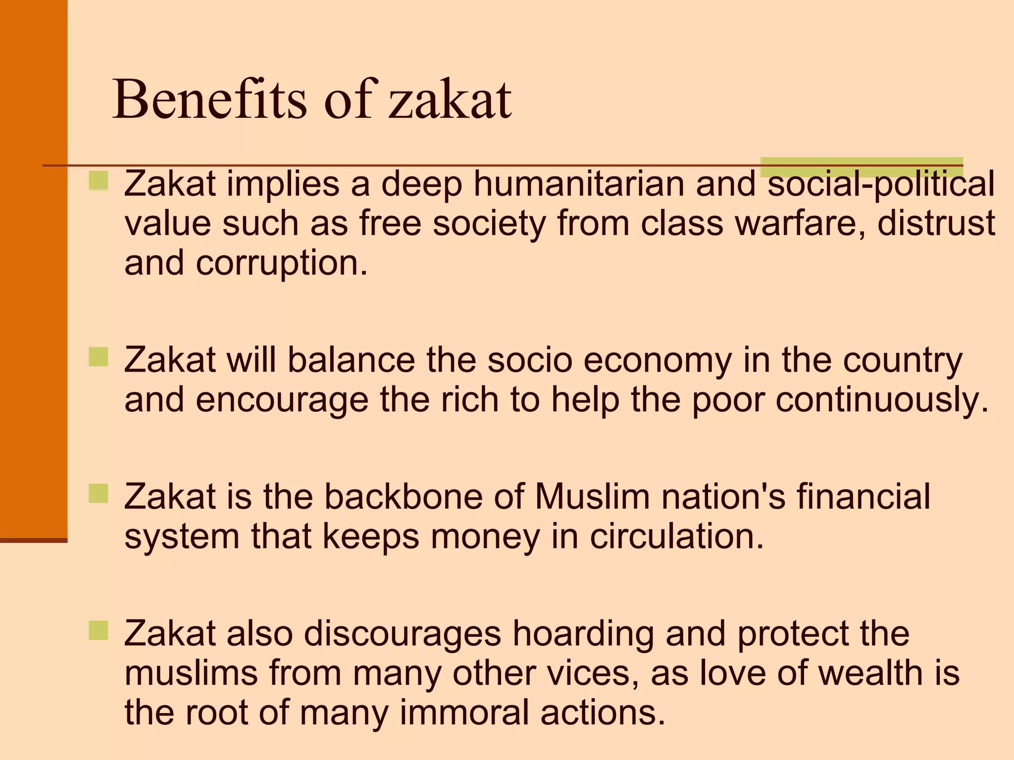 Benefits of zakat Zakat implies a deep humanitarian and social-political value such as free society from class warfare, distrust and corruption. Zakat will balance the socio economy in the country and encourage the rich to help the poor continuously. Zakat is the backbone of Muslim nation's financial system that keeps money in circulation.  Zakat also discourages hoarding and protect the muslims from many other vices, as love of wealth is the root of many immoral actions. 