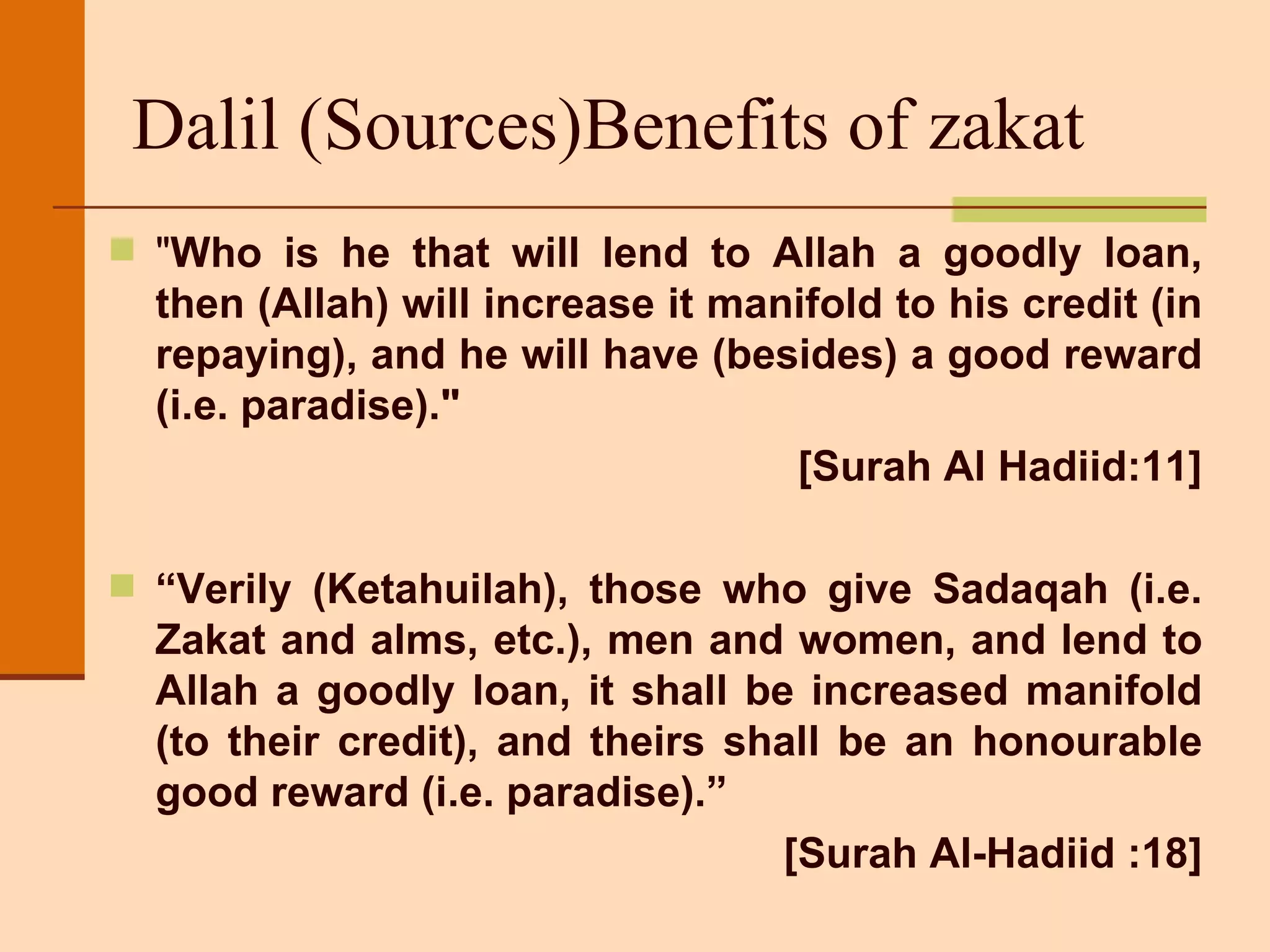 Dalil (Sources)Benefits of zakat  &quot; Who is he that will lend to Allah a goodly loan, then (Allah) will increase it manifold to his credit (in repaying), and he will have (besides) a good reward (i.e. paradise).&quot;  [Surah Al Hadiid:11] “ Verily (Ketahuilah), those who give Sadaqah (i.e. Zakat and alms, etc.), men and women, and lend to Allah a goodly loan, it shall be increased manifold (to their credit), and theirs shall be an honourable good reward (i.e. paradise).”  [Surah Al-Hadiid :18] 