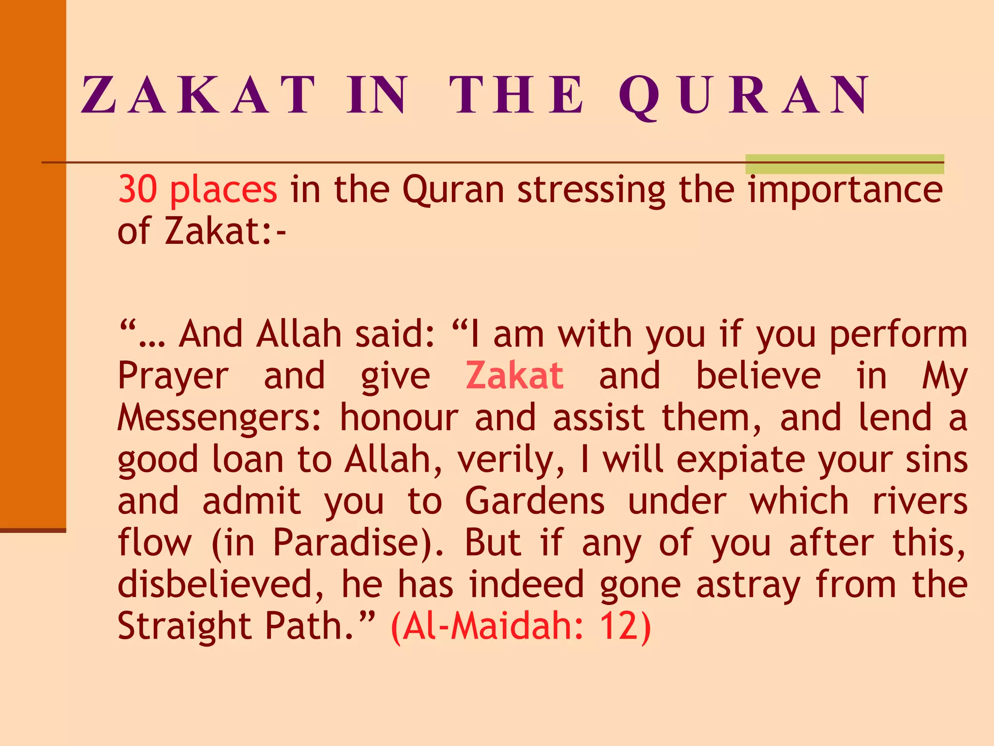 ZAKAT IN THE QURAN 30 places  in the Quran stressing the importance of Zakat:- “…  And Allah said: “I am with you if you perform Prayer   and give  Zakat  and believe in My Messengers: honour and assist them, and lend a good loan to Allah, verily, I will expiate your sins and admit you to Gardens under which rivers flow (in Paradise). But if any of you after this, disbelieved, he has indeed gone astray from the Straight Path.”  (Al-Maidah: 12) 