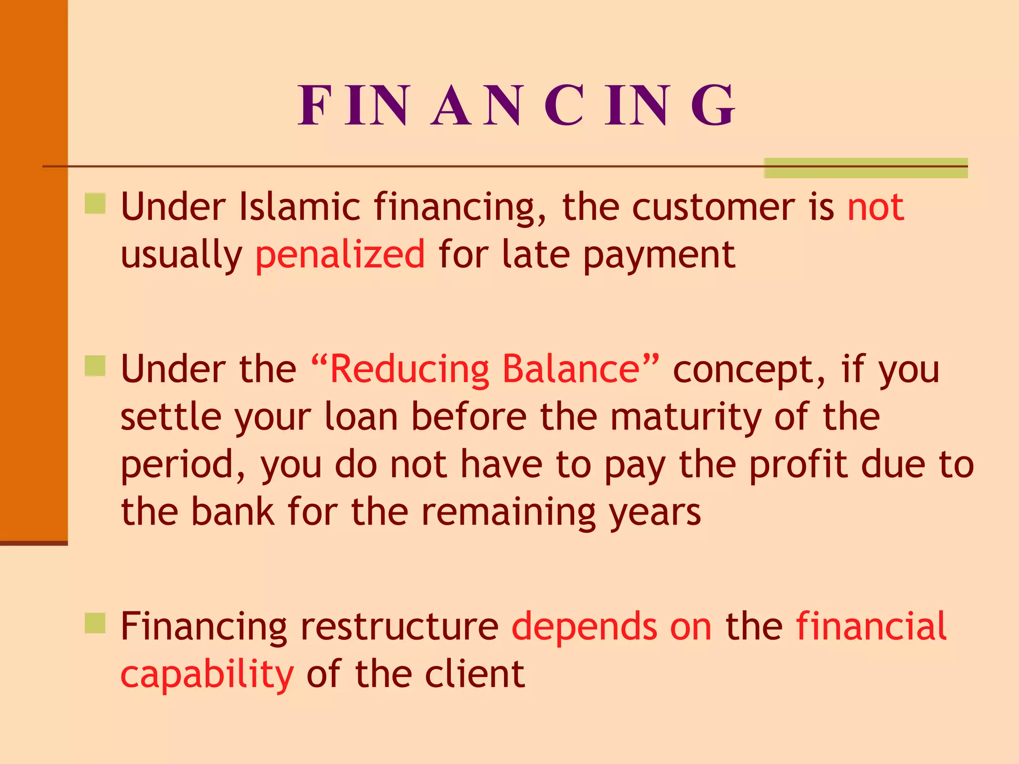 FINANCING Under Islamic financing, the customer is  not  usually  penalized  for late payment Under the  “Reducing Balance”  concept, if you settle your loan before the maturity of the period, you do not have to pay the profit due to the bank for the remaining years Financing restructure  depends on  the  financial capability  of the client 