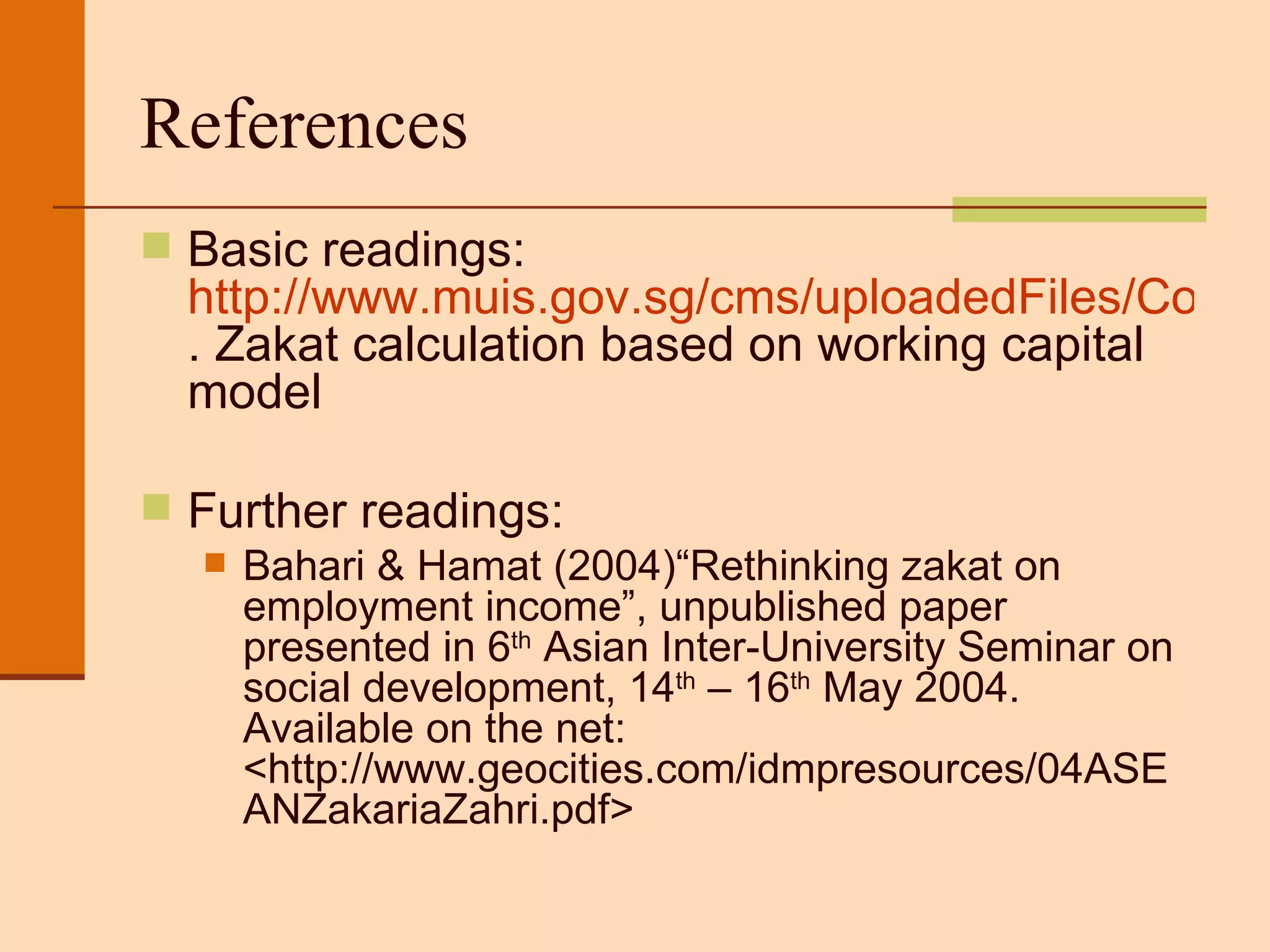 References Basic readings:  http://www.muis.gov.sg/cms/uploadedFiles/CorporateGOV/Zakat/zakat_on_business_formula.pdf . Zakat calculation based on working capital model  Further readings: Bahari & Hamat (2004)“Rethinking zakat on employment income”, unpublished paper presented in 6 th  Asian Inter-University Seminar on social development, 14 th  – 16 th  May 2004. Available on the net: <http://www.geocities.com/idmpresources/04ASEANZakariaZahri.pdf> 
