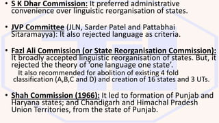 • S K Dhar Commission: It preferred administrative
convenience over linguistic reorganisation of states.
• JVP Committee (JLN, Sarder Patel and Pattabhai
Sitaramayya): It also rejected language as criteria.
• Fazl Ali Commission (or State Reorganisation Commission):
It broadly accepted linguistic reorganisation of states. But, it
rejected the theory of ‘one language one state’.
It also recommended for abolition of existing 4 fold
classification (A,B,C and D) and creation of 16 states and 3 UTs.
• Shah Commission (1966): It led to formation of Punjab and
Haryana states; and Chandigarh and Himachal Pradesh
Union Territories, from the state of Punjab.
 