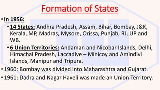 Formation of States
•In 1956:
•14 States: Andhra Pradesh, Assam, Bihar, Bombay, J&K,
Kerala, MP, Madras, Mysore, Orissa, Punjab, RJ, UP and
WB.
•6 Union Territories: Andaman and Nicobar Islands, Delhi,
Himachal Pradesh, Laccadive – Minicoy and Amindivi
Islands, Manipur and Tripura.
•1960: Bombay was divided into Maharashtra and Gujarat.
•1961: Dadra and Nagar Haveli was made an Union Territory.
 