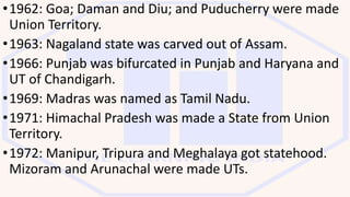 •1962: Goa; Daman and Diu; and Puducherry were made
Union Territory.
•1963: Nagaland state was carved out of Assam.
•1966: Punjab was bifurcated in Punjab and Haryana and
UT of Chandigarh.
•1969: Madras was named as Tamil Nadu.
•1971: Himachal Pradesh was made a State from Union
Territory.
•1972: Manipur, Tripura and Meghalaya got statehood.
Mizoram and Arunachal were made UTs.
 