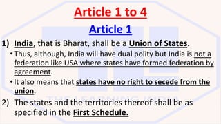 Article 1 to 4
Article 1
1) India, that is Bharat, shall be a Union of States.
•Thus, although, India will have dual polity but India is not a
federation like USA where states have formed federation by
agreement.
•It also means that states have no right to secede from the
union.
2) The states and the territories thereof shall be as
specified in the First Schedule.
 