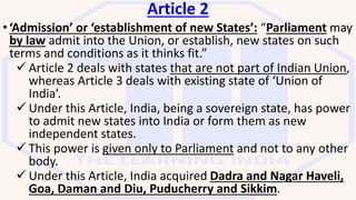 Article 2
•‘Admission’ or ‘establishment of new States’: “Parliament may
by law admit into the Union, or establish, new states on such
terms and conditions as it thinks fit.”
 Article 2 deals with states that are not part of Indian Union,
whereas Article 3 deals with existing state of ‘Union of
India’.
 Under this Article, India, being a sovereign state, has power
to admit new states into India or form them as new
independent states.
 This power is given only to Parliament and not to any other
body.
 Under this Article, India acquired Dadra and Nagar Haveli,
Goa, Daman and Diu, Puducherry and Sikkim.
 