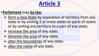 Article 3
•Parliament may by law
 form a new State by separation of territory from any
state or by uniting 2 or more states or parts of states
or by uniting any territory to a part of any state;
 increase the area of any state;
 diminish the area of any state;
 alter the boundaries of any state;
 alter the name of any state.
 
