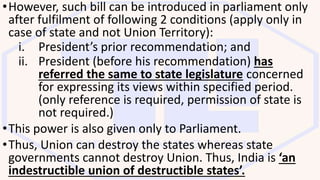•However, such bill can be introduced in parliament only
after fulfilment of following 2 conditions (apply only in
case of state and not Union Territory):
i. President’s prior recommendation; and
ii. President (before his recommendation) has
referred the same to state legislature concerned
for expressing its views within specified period.
(only reference is required, permission of state is
not required.)
•This power is also given only to Parliament.
•Thus, Union can destroy the states whereas state
governments cannot destroy Union. Thus, India is ‘an
indestructible union of destructible states’.
 