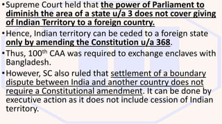 •Supreme Court held that the power of Parliament to
diminish the area of a state u/a 3 does not cover giving
of Indian Territory to a foreign country.
•Hence, Indian territory can be ceded to a foreign state
only by amending the Constitution u/a 368.
•Thus, 100th CAA was required to exchange enclaves with
Bangladesh.
•However, SC also ruled that settlement of a boundary
dispute between India and another country does not
require a Constitutional amendment. It can be done by
executive action as it does not include cession of Indian
territory.
 