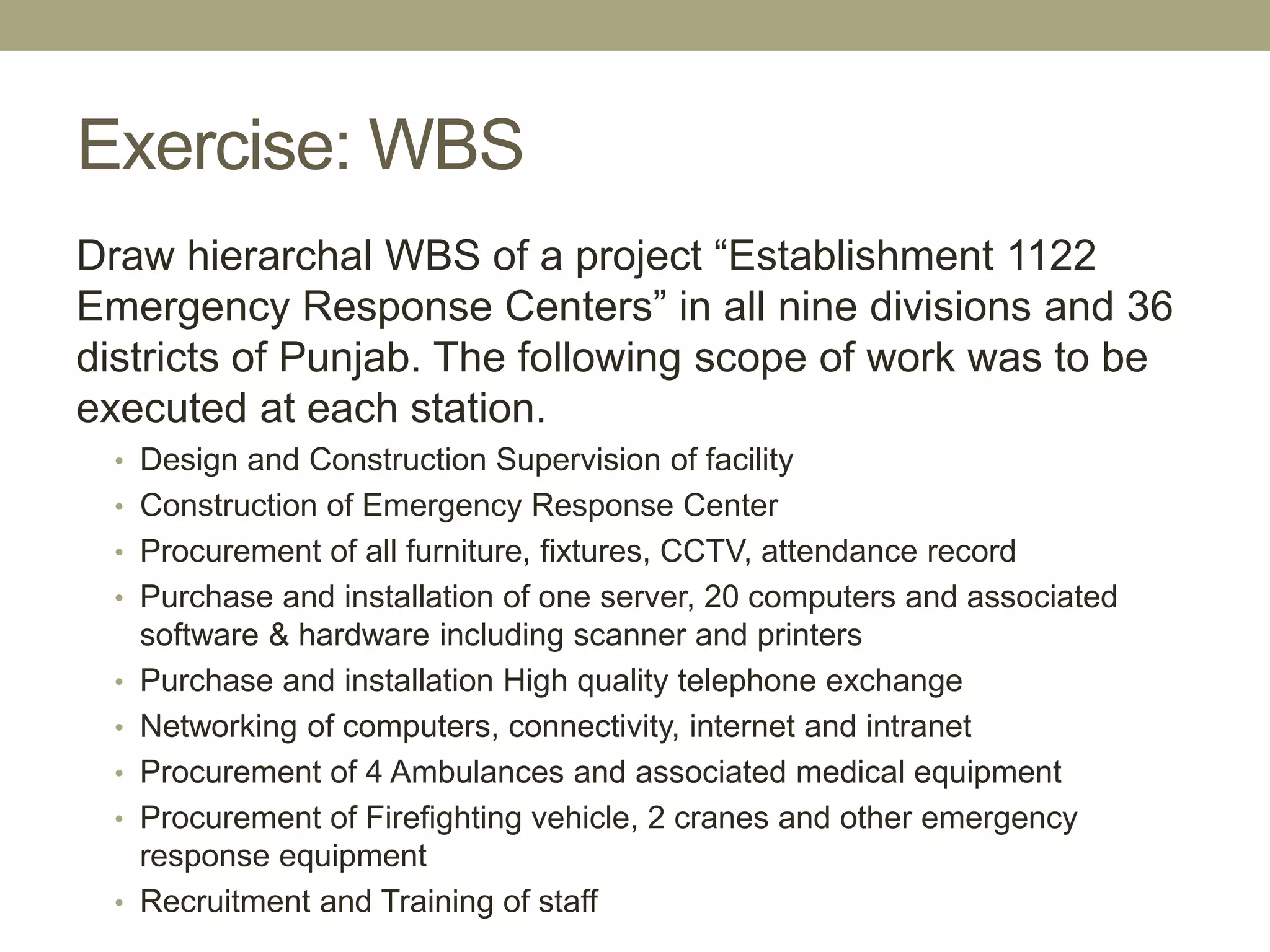 Exercise: WBS
Draw hierarchal WBS of a project “Establishment 1122
Emergency Response Centers” in all nine divisions and 36
districts of Punjab. The following scope of work was to be
executed at each station.
• Design and Construction Supervision of facility
• Construction of Emergency Response Center
• Procurement of all furniture, fixtures, CCTV, attendance record
• Purchase and installation of one server, 20 computers and associated
software & hardware including scanner and printers
• Purchase and installation High quality telephone exchange
• Networking of computers, connectivity, internet and intranet
• Procurement of 4 Ambulances and associated medical equipment
• Procurement of Firefighting vehicle, 2 cranes and other emergency
response equipment
• Recruitment and Training of staff
 