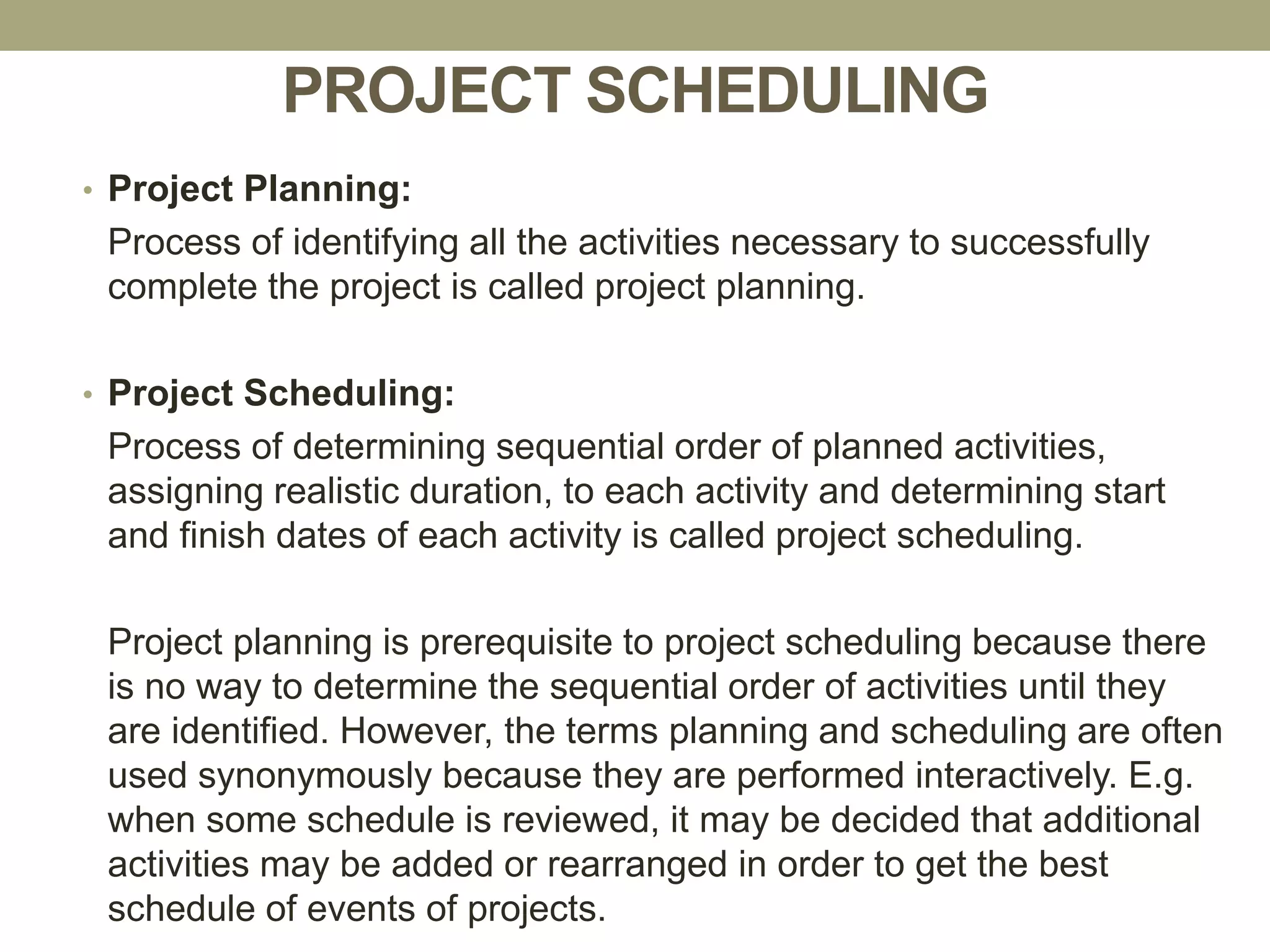 PROJECT SCHEDULING
• Project Planning:
Process of identifying all the activities necessary to successfully
complete the project is called project planning.
• Project Scheduling:
Process of determining sequential order of planned activities,
assigning realistic duration, to each activity and determining start
and finish dates of each activity is called project scheduling.
Project planning is prerequisite to project scheduling because there
is no way to determine the sequential order of activities until they
are identified. However, the terms planning and scheduling are often
used synonymously because they are performed interactively. E.g.
when some schedule is reviewed, it may be decided that additional
activities may be added or rearranged in order to get the best
schedule of events of projects.
 