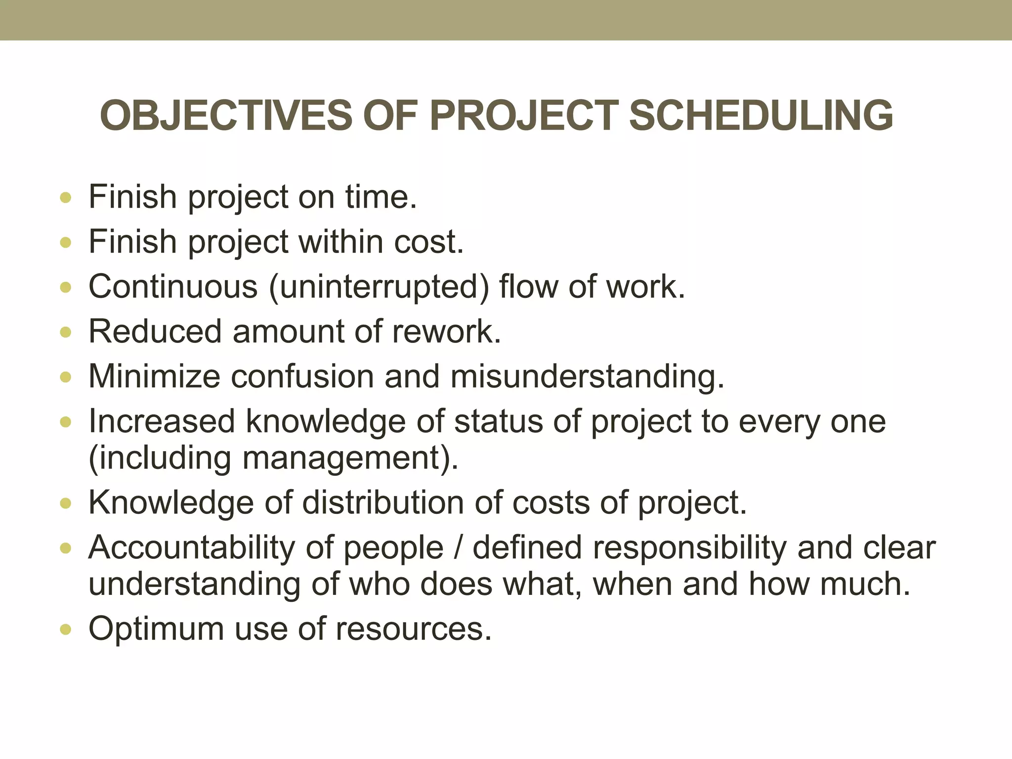OBJECTIVES OF PROJECT SCHEDULING
 Finish project on time.
 Finish project within cost.
 Continuous (uninterrupted) flow of work.
 Reduced amount of rework.
 Minimize confusion and misunderstanding.
 Increased knowledge of status of project to every one
(including management).
 Knowledge of distribution of costs of project.
 Accountability of people / defined responsibility and clear
understanding of who does what, when and how much.
 Optimum use of resources.
 