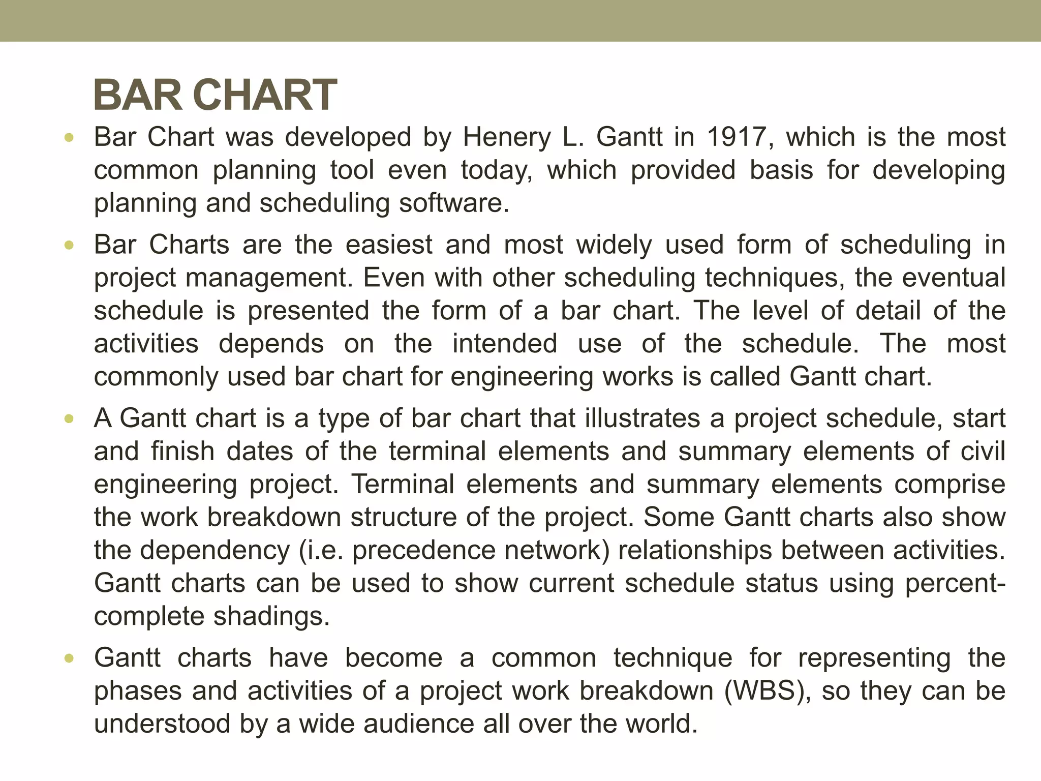 BAR CHART
 Bar Chart was developed by Henery L. Gantt in 1917, which is the most
common planning tool even today, which provided basis for developing
planning and scheduling software.
 Bar Charts are the easiest and most widely used form of scheduling in
project management. Even with other scheduling techniques, the eventual
schedule is presented the form of a bar chart. The level of detail of the
activities depends on the intended use of the schedule. The most
commonly used bar chart for engineering works is called Gantt chart.
 A Gantt chart is a type of bar chart that illustrates a project schedule, start
and finish dates of the terminal elements and summary elements of civil
engineering project. Terminal elements and summary elements comprise
the work breakdown structure of the project. Some Gantt charts also show
the dependency (i.e. precedence network) relationships between activities.
Gantt charts can be used to show current schedule status using percent-
complete shadings.
 Gantt charts have become a common technique for representing the
phases and activities of a project work breakdown (WBS), so they can be
understood by a wide audience all over the world.
 