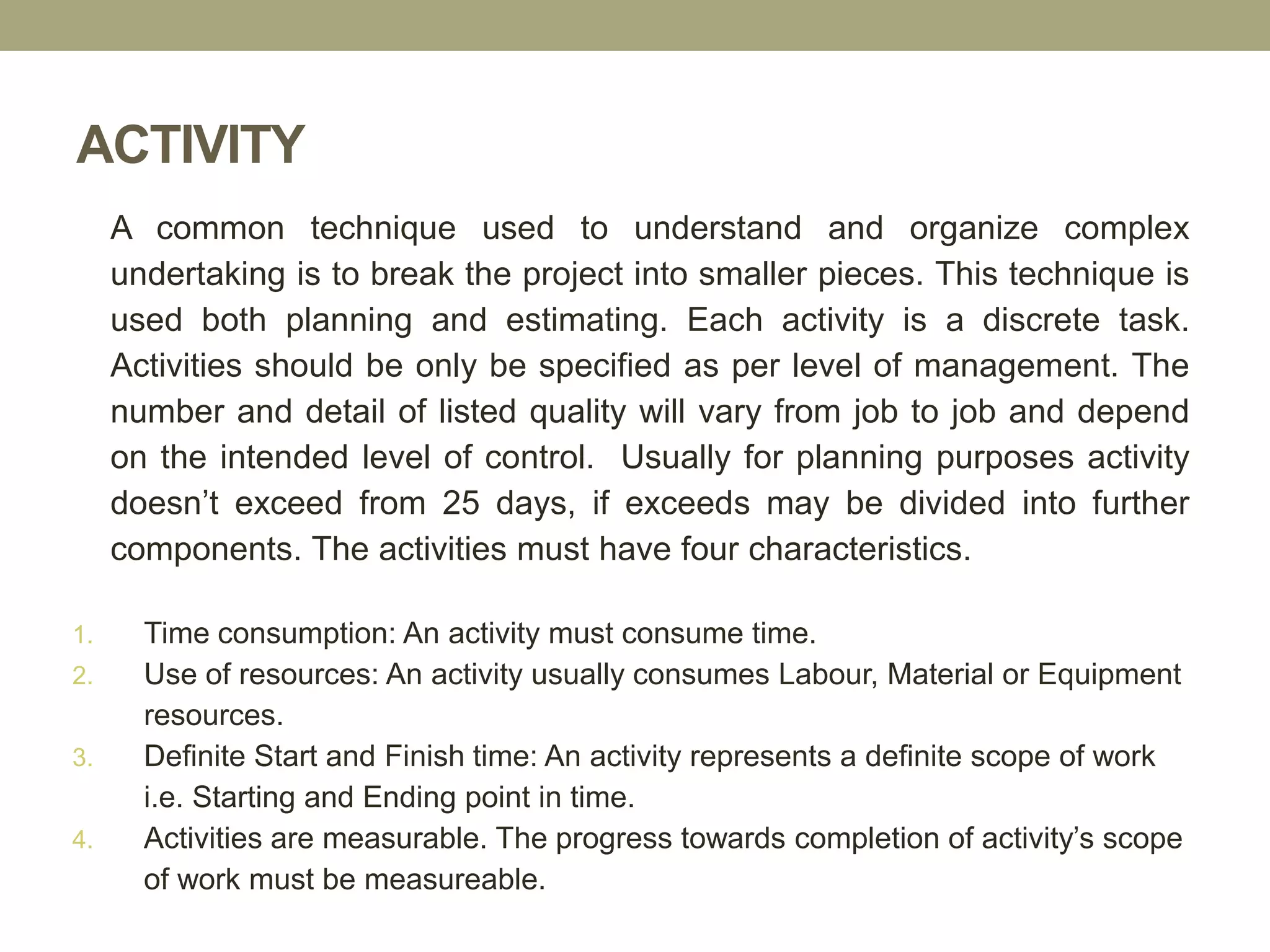 ACTIVITY
A common technique used to understand and organize complex
undertaking is to break the project into smaller pieces. This technique is
used both planning and estimating. Each activity is a discrete task.
Activities should be only be specified as per level of management. The
number and detail of listed quality will vary from job to job and depend
on the intended level of control. Usually for planning purposes activity
doesn’t exceed from 25 days, if exceeds may be divided into further
components. The activities must have four characteristics.
1. Time consumption: An activity must consume time.
2. Use of resources: An activity usually consumes Labour, Material or Equipment
resources.
3. Definite Start and Finish time: An activity represents a definite scope of work
i.e. Starting and Ending point in time.
4. Activities are measurable. The progress towards completion of activity’s scope
of work must be measureable.
 