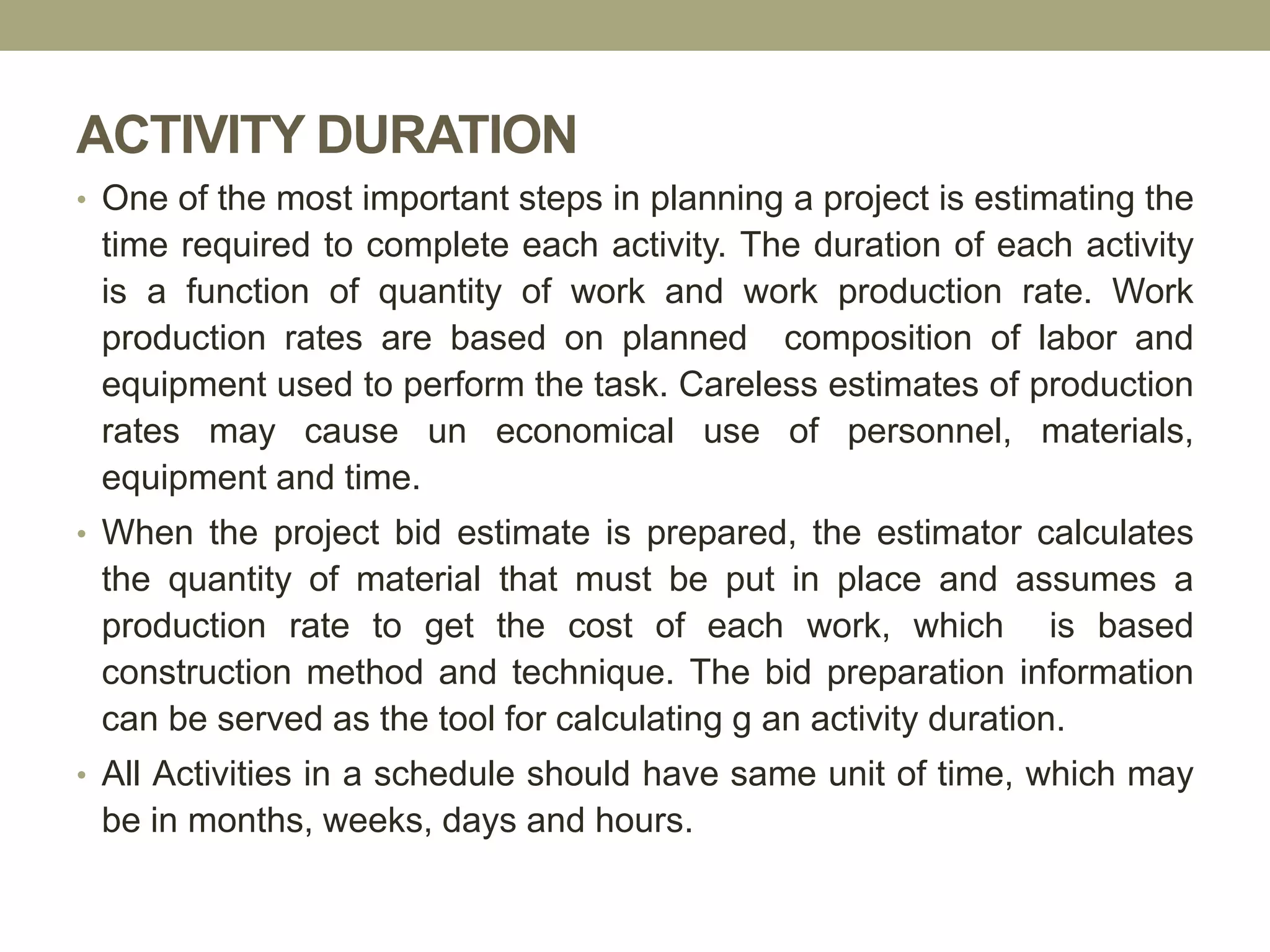 ACTIVITY DURATION
• One of the most important steps in planning a project is estimating the
time required to complete each activity. The duration of each activity
is a function of quantity of work and work production rate. Work
production rates are based on planned composition of labor and
equipment used to perform the task. Careless estimates of production
rates may cause un economical use of personnel, materials,
equipment and time.
• When the project bid estimate is prepared, the estimator calculates
the quantity of material that must be put in place and assumes a
production rate to get the cost of each work, which is based
construction method and technique. The bid preparation information
can be served as the tool for calculating g an activity duration.
• All Activities in a schedule should have same unit of time, which may
be in months, weeks, days and hours.
 