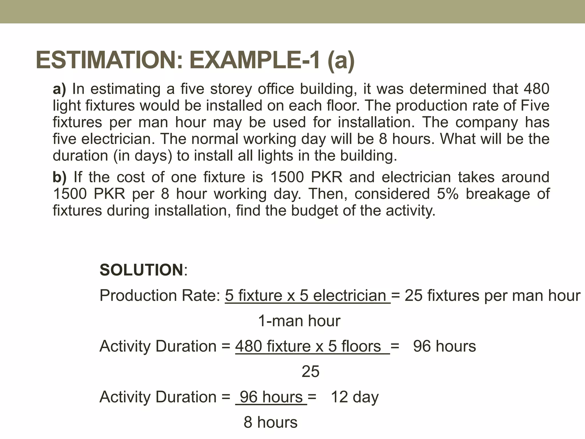 ESTIMATION: EXAMPLE-1 (a)
a) In estimating a five storey office building, it was determined that 480
light fixtures would be installed on each floor. The production rate of Five
fixtures per man hour may be used for installation. The company has
five electrician. The normal working day will be 8 hours. What will be the
duration (in days) to install all lights in the building.
b) If the cost of one fixture is 1500 PKR and electrician takes around
1500 PKR per 8 hour working day. Then, considered 5% breakage of
fixtures during installation, find the budget of the activity.
SOLUTION:
Production Rate: 5 fixture x 5 electrician = 25 fixtures per man hour
1-man hour
Activity Duration = 480 fixture x 5 floors = 96 hours
25
Activity Duration = 96 hours = 12 day
8 hours
 
