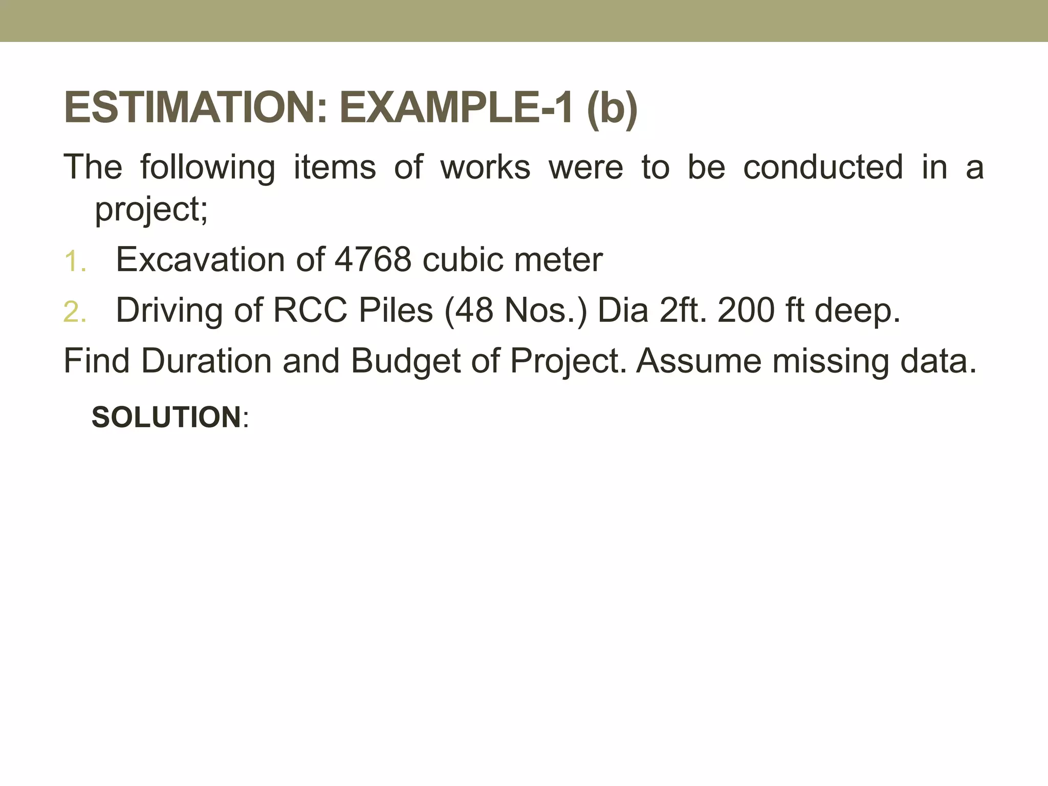ESTIMATION: EXAMPLE-1 (b)
The following items of works were to be conducted in a
project;
1. Excavation of 4768 cubic meter
2. Driving of RCC Piles (48 Nos.) Dia 2ft. 200 ft deep.
Find Duration and Budget of Project. Assume missing data.
SOLUTION:
 