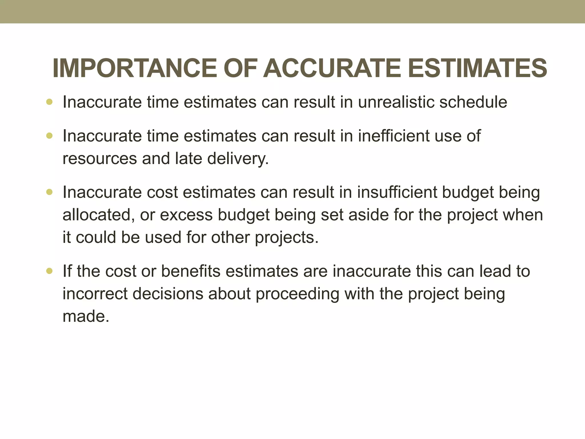 IMPORTANCE OF ACCURATE ESTIMATES
29
 Inaccurate time estimates can result in unrealistic schedule
 Inaccurate time estimates can result in inefficient use of
resources and late delivery.
 Inaccurate cost estimates can result in insufficient budget being
allocated, or excess budget being set aside for the project when
it could be used for other projects.
 If the cost or benefits estimates are inaccurate this can lead to
incorrect decisions about proceeding with the project being
made.
 