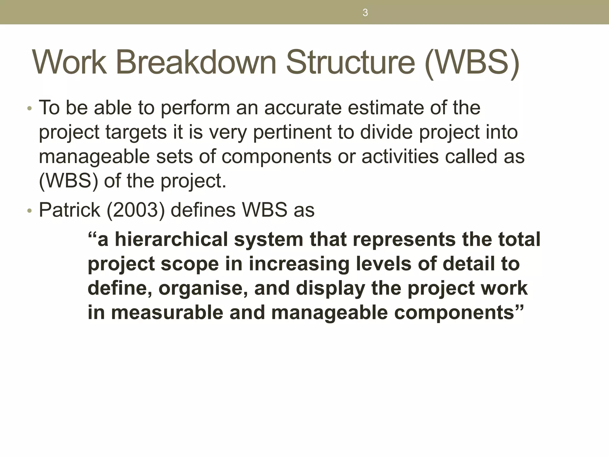 Work Breakdown Structure (WBS)
• To be able to perform an accurate estimate of the
project targets it is very pertinent to divide project into
manageable sets of components or activities called as
(WBS) of the project.
• Patrick (2003) defines WBS as
“a hierarchical system that represents the total
project scope in increasing levels of detail to
define, organise, and display the project work
in measurable and manageable components”
3
 