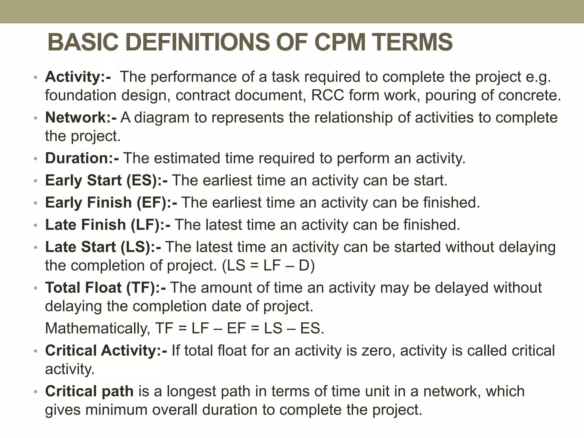 BASIC DEFINITIONS OF CPM TERMS
• Activity:- The performance of a task required to complete the project e.g.
foundation design, contract document, RCC form work, pouring of concrete.
• Network:- A diagram to represents the relationship of activities to complete
the project.
• Duration:- The estimated time required to perform an activity.
• Early Start (ES):- The earliest time an activity can be start.
• Early Finish (EF):- The earliest time an activity can be finished.
• Late Finish (LF):- The latest time an activity can be finished.
• Late Start (LS):- The latest time an activity can be started without delaying
the completion of project. (LS = LF – D)
• Total Float (TF):- The amount of time an activity may be delayed without
delaying the completion date of project.
Mathematically, TF = LF – EF = LS – ES.
• Critical Activity:- If total float for an activity is zero, activity is called critical
activity.
• Critical path is a longest path in terms of time unit in a network, which
gives minimum overall duration to complete the project.
 