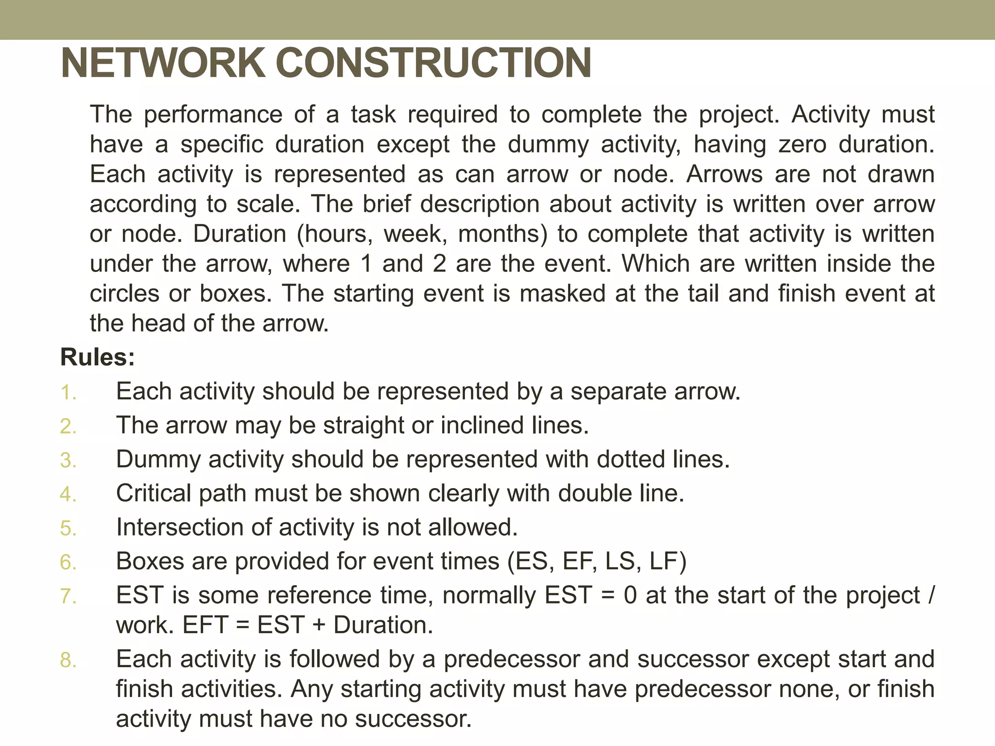 NETWORK CONSTRUCTION
The performance of a task required to complete the project. Activity must
have a specific duration except the dummy activity, having zero duration.
Each activity is represented as can arrow or node. Arrows are not drawn
according to scale. The brief description about activity is written over arrow
or node. Duration (hours, week, months) to complete that activity is written
under the arrow, where 1 and 2 are the event. Which are written inside the
circles or boxes. The starting event is masked at the tail and finish event at
the head of the arrow.
Rules:
1. Each activity should be represented by a separate arrow.
2. The arrow may be straight or inclined lines.
3. Dummy activity should be represented with dotted lines.
4. Critical path must be shown clearly with double line.
5. Intersection of activity is not allowed.
6. Boxes are provided for event times (ES, EF, LS, LF)
7. EST is some reference time, normally EST = 0 at the start of the project /
work. EFT = EST + Duration.
8. Each activity is followed by a predecessor and successor except start and
finish activities. Any starting activity must have predecessor none, or finish
activity must have no successor.
 