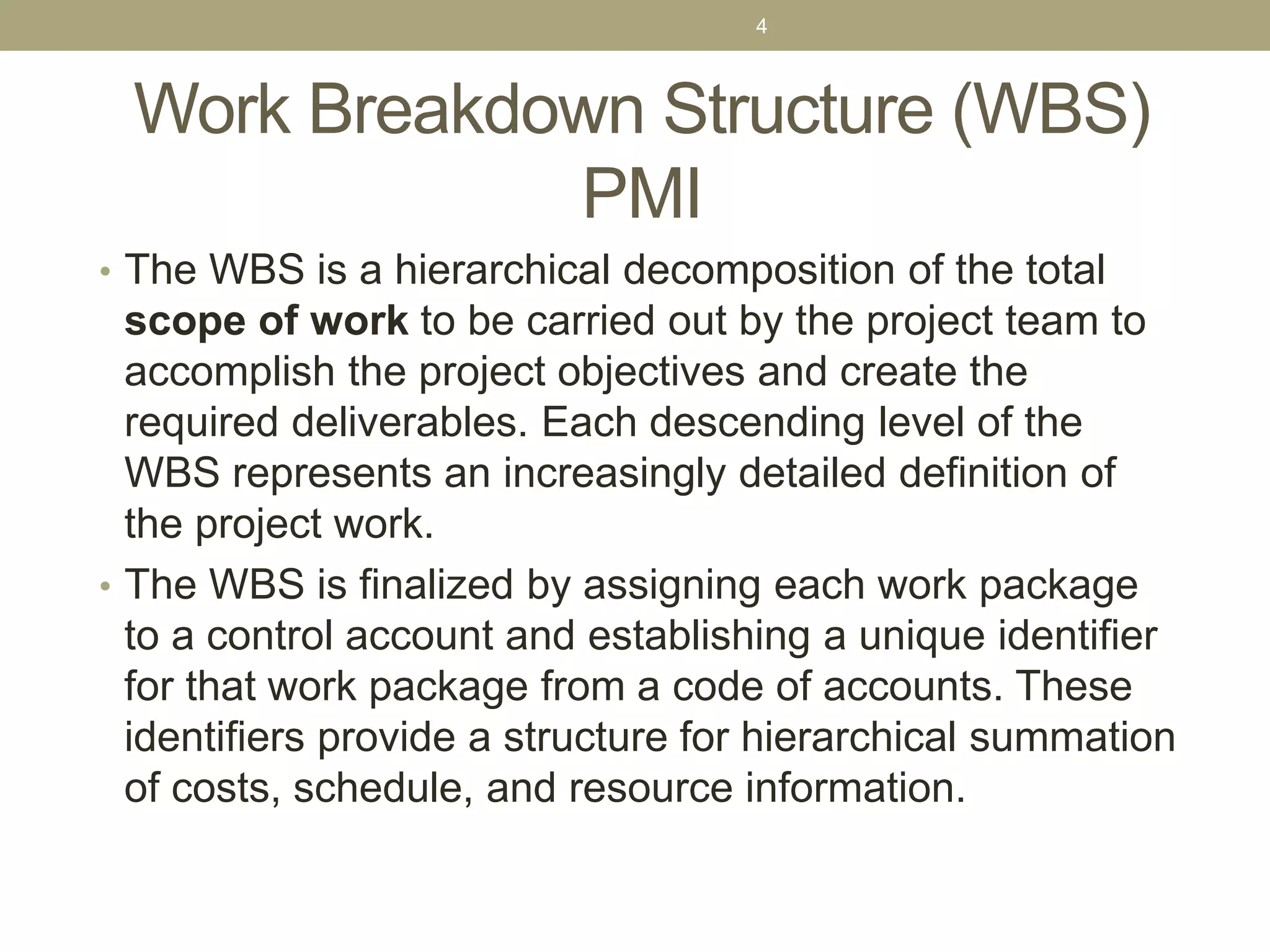 Work Breakdown Structure (WBS)
PMI
• The WBS is a hierarchical decomposition of the total
scope of work to be carried out by the project team to
accomplish the project objectives and create the
required deliverables. Each descending level of the
WBS represents an increasingly detailed definition of
the project work.
• The WBS is finalized by assigning each work package
to a control account and establishing a unique identifier
for that work package from a code of accounts. These
identifiers provide a structure for hierarchical summation
of costs, schedule, and resource information.
4
 