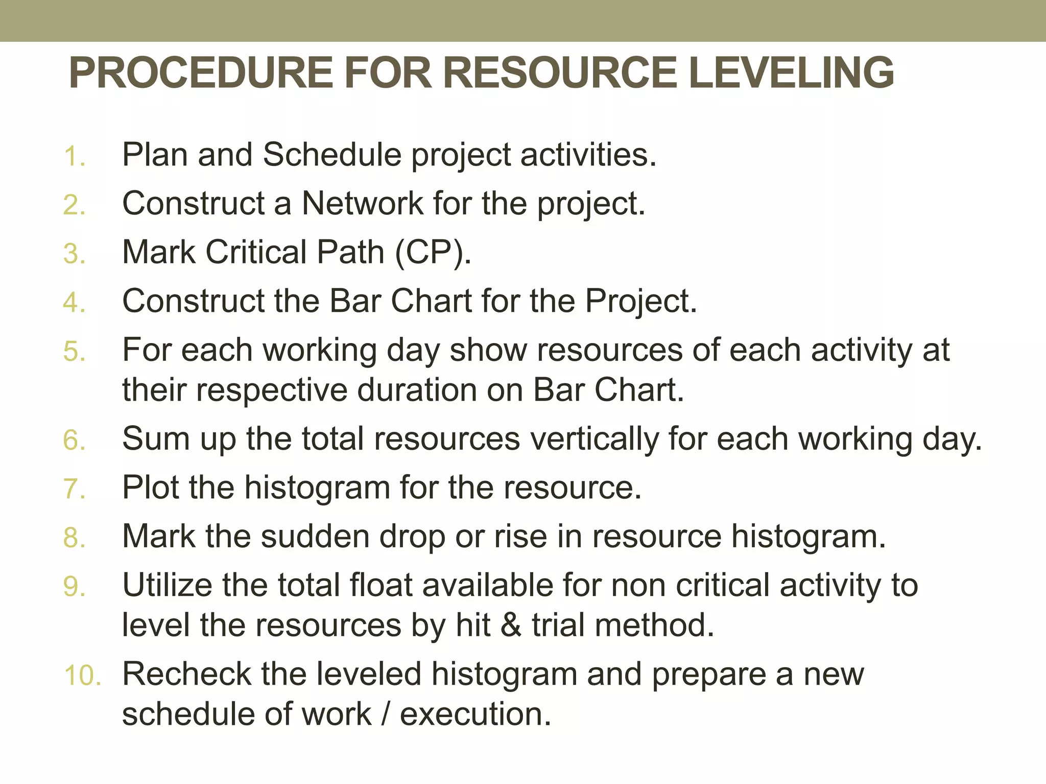 PROCEDURE FOR RESOURCE LEVELING
1. Plan and Schedule project activities.
2. Construct a Network for the project.
3. Mark Critical Path (CP).
4. Construct the Bar Chart for the Project.
5. For each working day show resources of each activity at
their respective duration on Bar Chart.
6. Sum up the total resources vertically for each working day.
7. Plot the histogram for the resource.
8. Mark the sudden drop or rise in resource histogram.
9. Utilize the total float available for non critical activity to
level the resources by hit & trial method.
10. Recheck the leveled histogram and prepare a new
schedule of work / execution.
 