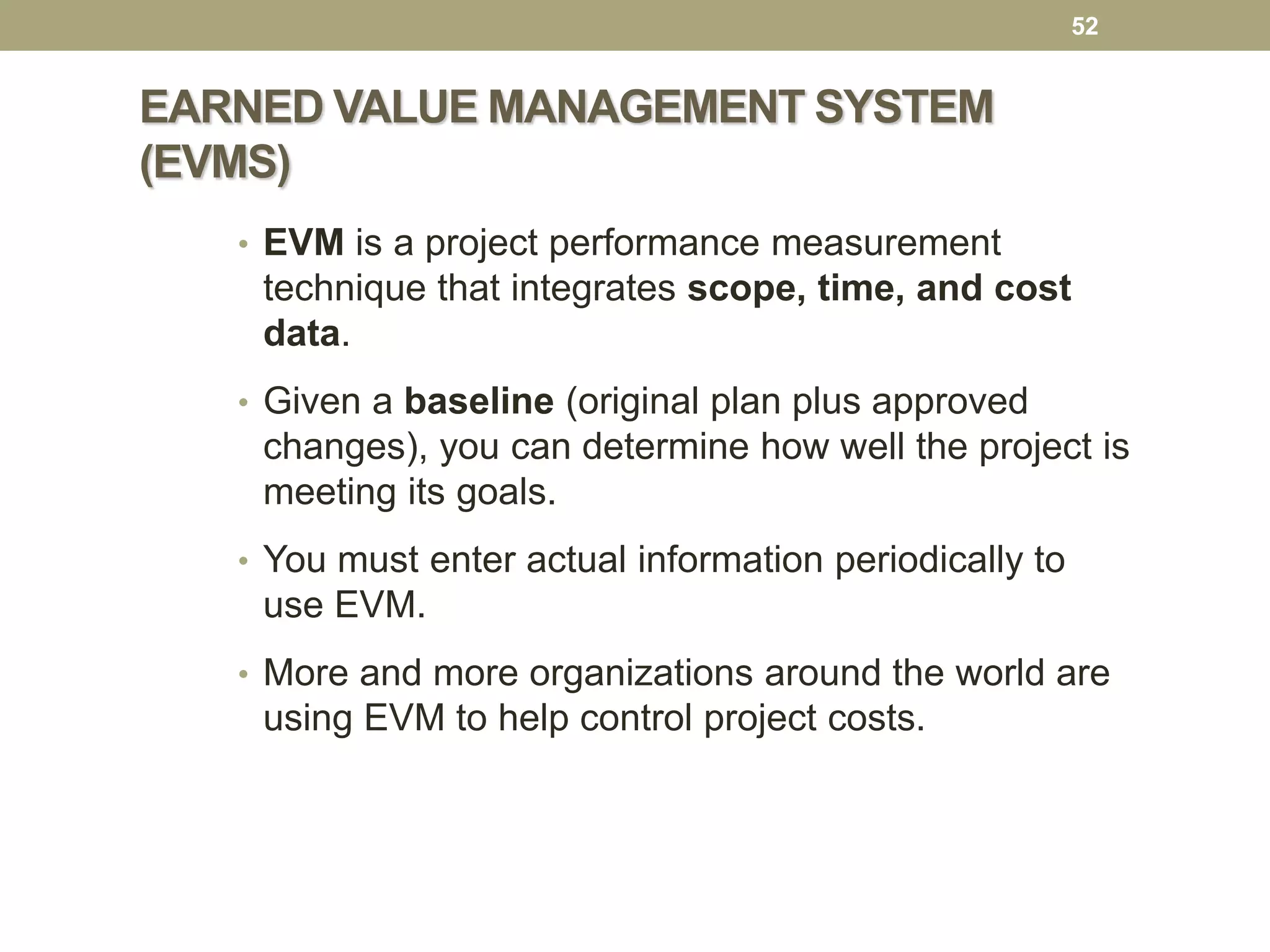 EARNED VALUE MANAGEMENT SYSTEM
(EVMS)
52
• EVM is a project performance measurement
technique that integrates scope, time, and cost
data.
• Given a baseline (original plan plus approved
changes), you can determine how well the project is
meeting its goals.
• You must enter actual information periodically to
use EVM.
• More and more organizations around the world are
using EVM to help control project costs.
 
