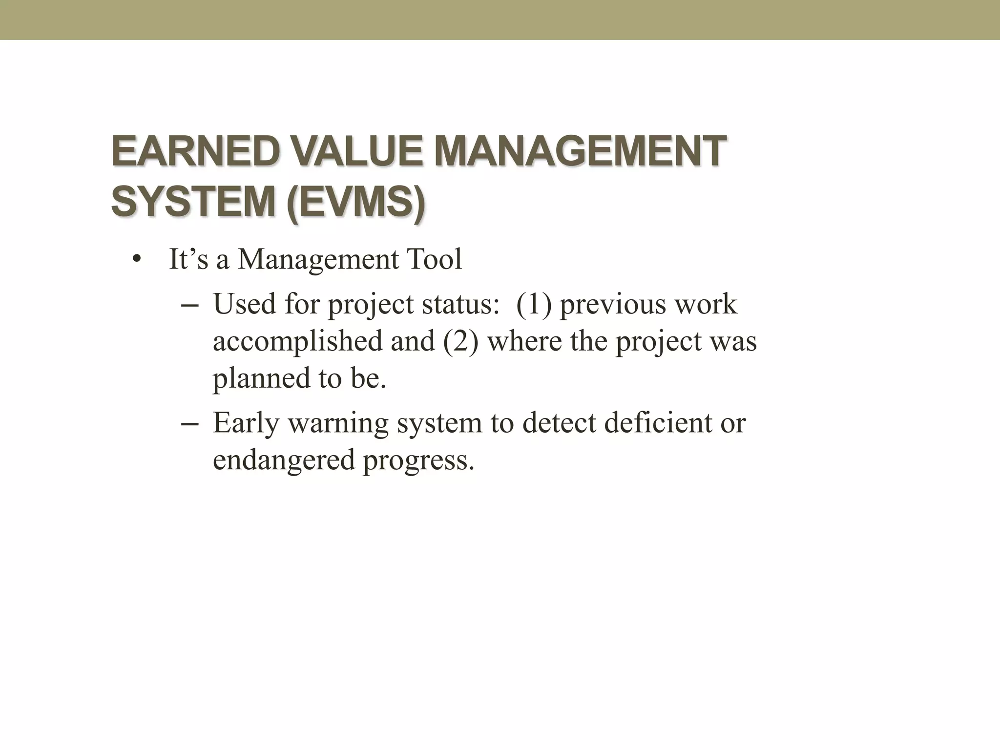 EARNED VALUE MANAGEMENT
SYSTEM (EVMS)
• It’s a Management Tool
– Used for project status: (1) previous work
accomplished and (2) where the project was
planned to be.
– Early warning system to detect deficient or
endangered progress.
 