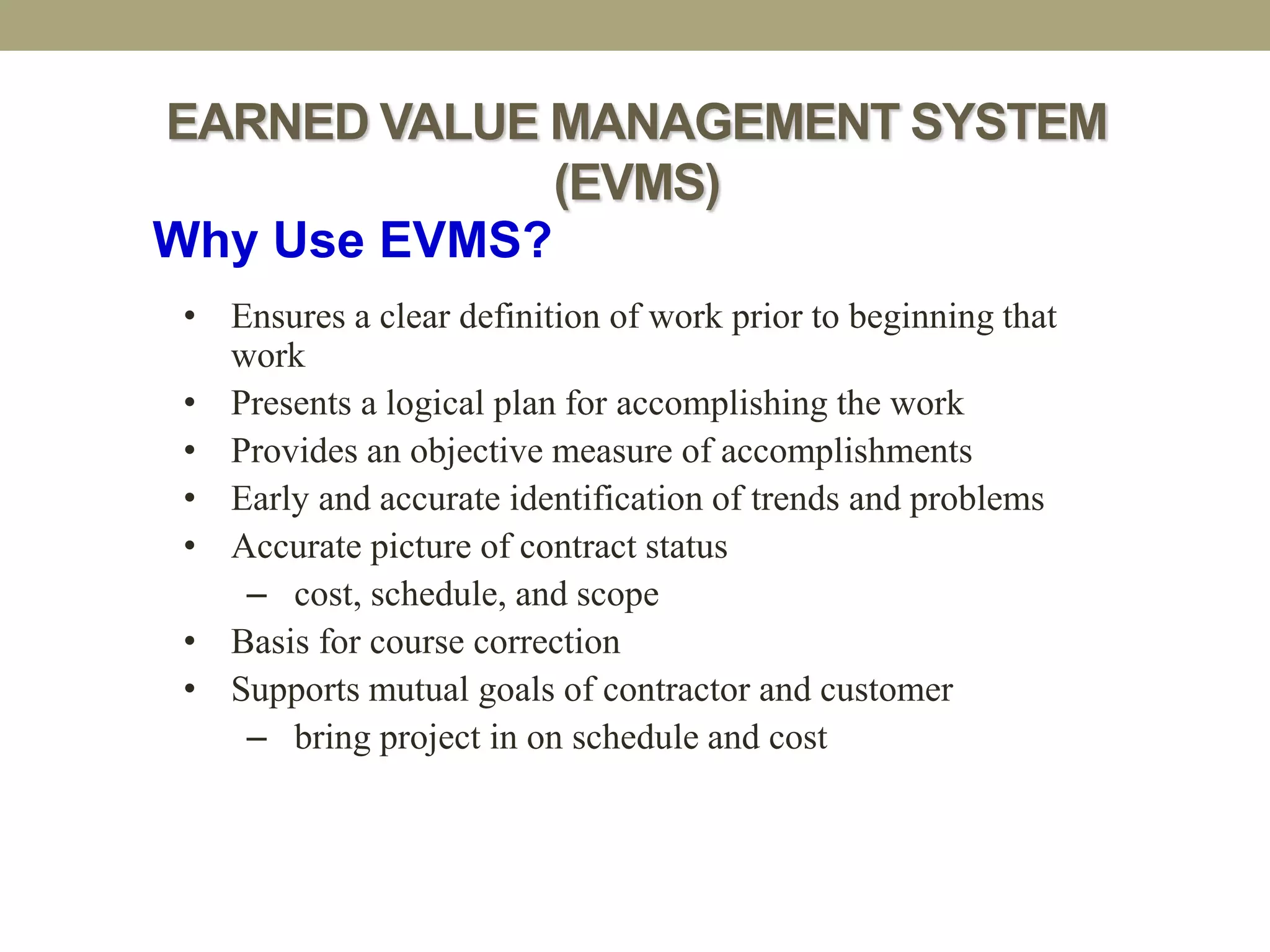 EARNED VALUE MANAGEMENT SYSTEM
(EVMS)
Why Use EVMS?
• Ensures a clear definition of work prior to beginning that
work
• Presents a logical plan for accomplishing the work
• Provides an objective measure of accomplishments
• Early and accurate identification of trends and problems
• Accurate picture of contract status
– cost, schedule, and scope
• Basis for course correction
• Supports mutual goals of contractor and customer
– bring project in on schedule and cost
 