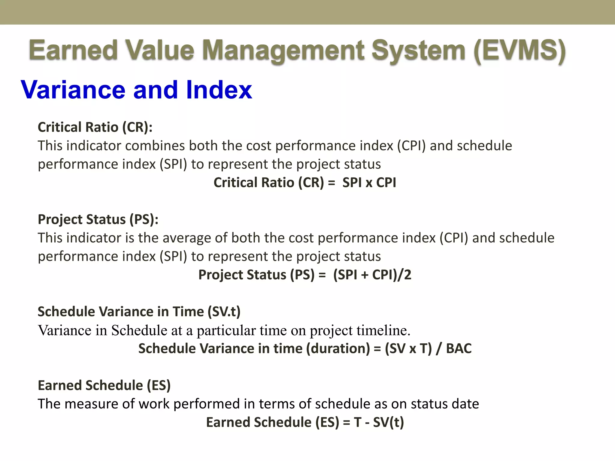 Variance and Index
Earned Value Management System (EVMS)
Critical Ratio (CR):
This indicator combines both the cost performance index (CPI) and schedule
performance index (SPI) to represent the project status
Critical Ratio (CR) = SPI x CPI
Project Status (PS):
This indicator is the average of both the cost performance index (CPI) and schedule
performance index (SPI) to represent the project status
Project Status (PS) = (SPI + CPI)/2
Schedule Variance in Time (SV.t)
Variance in Schedule at a particular time on project timeline.
Schedule Variance in time (duration) = (SV x T) / BAC
Earned Schedule (ES)
The measure of work performed in terms of schedule as on status date
Earned Schedule (ES) = T - SV(t)
 