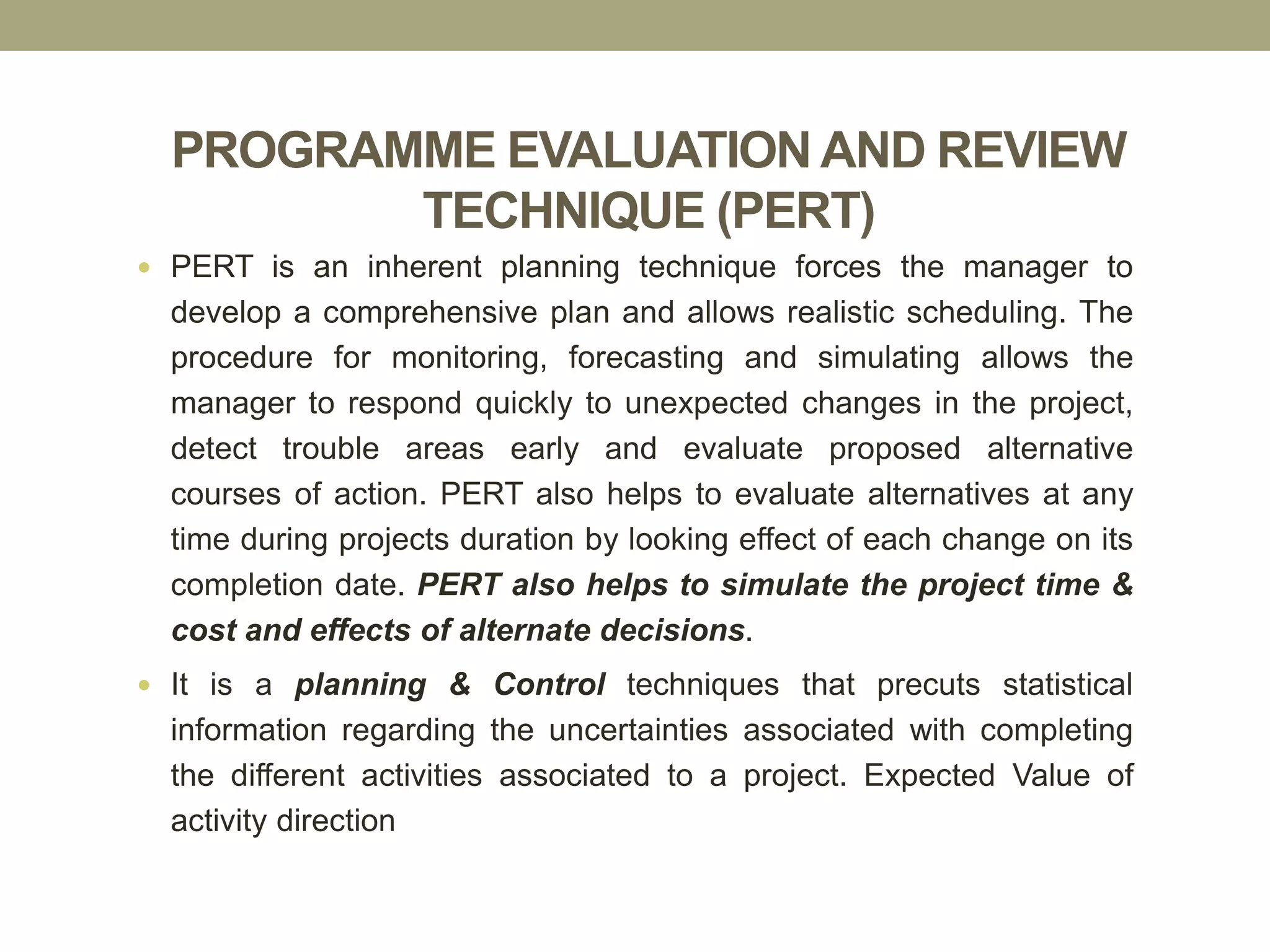 PROGRAMME EVALUATION AND REVIEW
TECHNIQUE (PERT)
 PERT is an inherent planning technique forces the manager to
develop a comprehensive plan and allows realistic scheduling. The
procedure for monitoring, forecasting and simulating allows the
manager to respond quickly to unexpected changes in the project,
detect trouble areas early and evaluate proposed alternative
courses of action. PERT also helps to evaluate alternatives at any
time during projects duration by looking effect of each change on its
completion date. PERT also helps to simulate the project time &
cost and effects of alternate decisions.
 It is a planning & Control techniques that precuts statistical
information regarding the uncertainties associated with completing
the different activities associated to a project. Expected Value of
activity direction
 