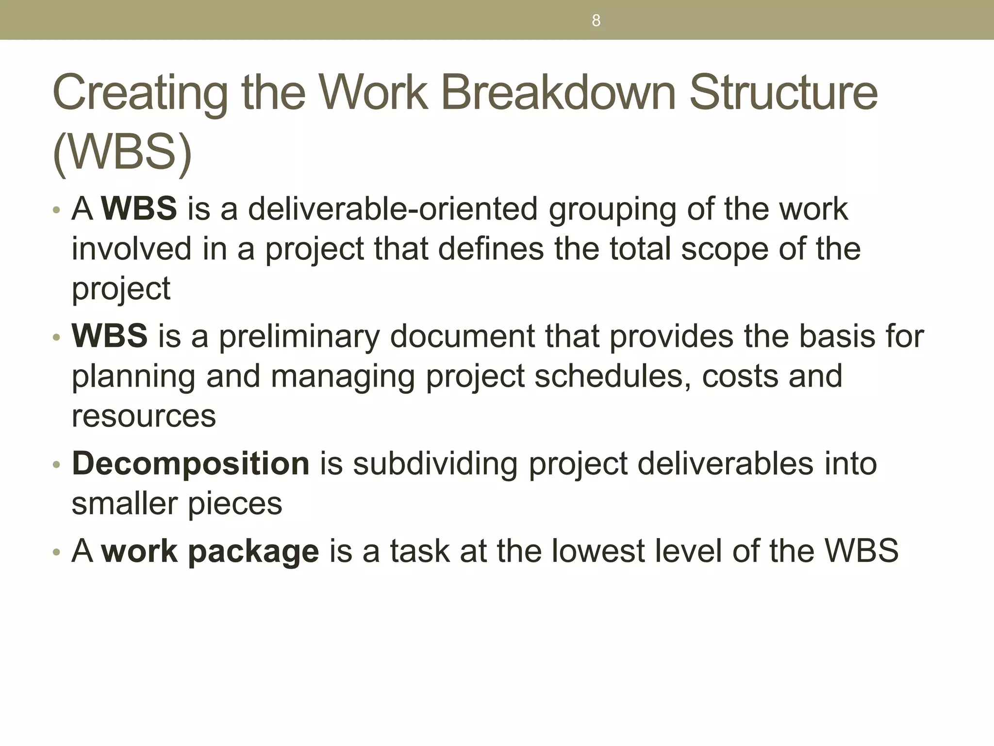 Creating the Work Breakdown Structure
(WBS)
• A WBS is a deliverable-oriented grouping of the work
involved in a project that defines the total scope of the
project
• WBS is a preliminary document that provides the basis for
planning and managing project schedules, costs and
resources
• Decomposition is subdividing project deliverables into
smaller pieces
• A work package is a task at the lowest level of the WBS
8
 