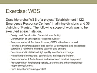 Exercise: WBS
Draw hierarchal WBS of a project “Establishment 1122
Emergency Response Centers” in all nine divisions and 3...