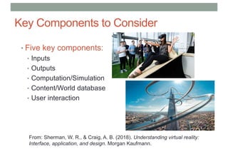 Key Components to Consider
• Five key components:
• Inputs
• Outputs
• Computation/Simulation
• Content/World database
• User interaction
From: Sherman, W. R., & Craig, A. B. (2018). Understanding virtual reality:
Interface, application, and design. Morgan Kaufmann.
 