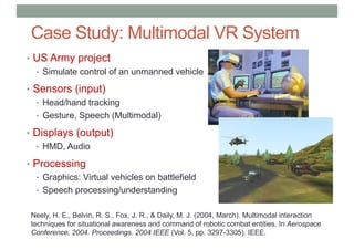 Case Study: Multimodal VR System
• US Army project
• Simulate control of an unmanned vehicle
• Sensors (input)
• Head/hand tracking
• Gesture, Speech (Multimodal)
• Displays (output)
• HMD, Audio
• Processing
• Graphics: Virtual vehicles on battlefield
• Speech processing/understanding
Neely, H. E., Belvin, R. S., Fox, J. R., & Daily, M. J. (2004, March). Multimodal interaction
techniques for situational awareness and command of robotic combat entities. In Aerospace
Conference, 2004. Proceedings. 2004 IEEE (Vol. 5, pp. 3297-3305). IEEE.
 