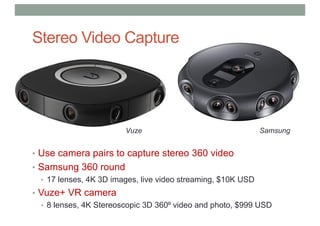 • Use camera pairs to capture stereo 360 video
• Samsung 360 round
• 17 lenses, 4K 3D images, live video streaming, $10K USD
• Vuze+ VR camera
• 8 lenses, 4K Stereoscopic 3D 360⁰ video and photo, $999 USD
Stereo Video Capture
Vuze Samsung
 