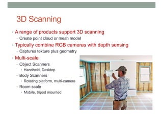 3D Scanning
• A range of products support 3D scanning
• Create point cloud or mesh model
• Typically combine RGB cameras with depth sensing
• Captures texture plus geometry
• Multi-scale
• Object Scanners
• Handheld, Desktop
• Body Scanners
• Rotating platform, multi-camera
• Room scale
• Mobile, tripod mounted
 
