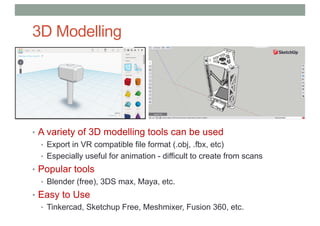 3D Modelling
• A variety of 3D modelling tools can be used
• Export in VR compatible file format (.obj, .fbx, etc)
• Especially useful for animation - difficult to create from scans
• Popular tools
• Blender (free), 3DS max, Maya, etc.
• Easy to Use
• Tinkercad, Sketchup Free, Meshmixer, Fusion 360, etc.
 