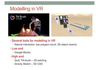 Modelling in VR
• Several tools for modelling in VR
• Natural interaction, low polygon count, 3D object viewins
• Low end
• Google Blocks
• High end
• Quill, Tilt brush – 3D painting
• Gravity Sketch – 3D CAD
 