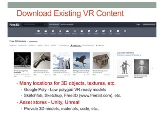 Download Existing VR Content
• Many locations for 3D objects, textures, etc.
• Google Poly - Low polygon VR ready models
• Sketchfab, Sketchup, Free3D (www.free3d.com), etc.
• Asset stores - Unity, Unreal
• Provide 3D models, materials, code, etc..
 