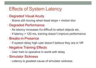 Effects of System Latency
• Degraded Visual Acuity
• Scene still moving when head stops = motion blur
• Degraded Performance
• As latency increases it’s difficult to select objects etc.
• If latency > 120 ms, training doesn’t improve performance
• Breaks-in-Presence
• If system delay high user doesn’t believe they are in VR
• Negative Training Effects
• User train to operative in world with delay
• Simulator Sickness
• Latency is greatest cause of simulator sickness
 