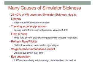 Many Causes of Simulator Sickness
• 25-40% of VR users get Simulator Sickness, due to:
• Latency
• Major cause of simulator sickness
• Tracking accuracy/precision
• Seeing world from incorrect position, viewpoint drift
• Field of View
• Wide field of view creates more periphery vection = sickness
• Refresh Rate/Flicker
• Flicker/low refresh rate creates eye fatigue
• Vergence/Accommodation Conflict
• Creates eye strain over time
• Eye separation
• If IPD not matching to inter-image distance then discomfort
 